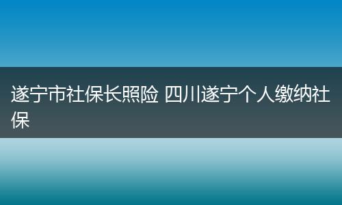 遂宁市社保长照险 四川遂宁个人缴纳社保