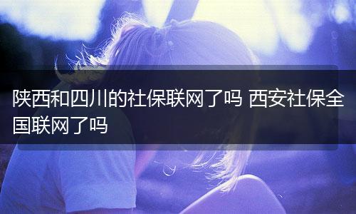 陕西和四川的社保联网了吗 西安社保全国联网了吗