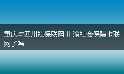 重庆与四川社保联网 川渝社会保障卡联网了吗