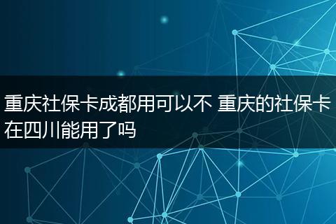 重庆社保卡成都用可以不 重庆的社保卡在四川能用了吗