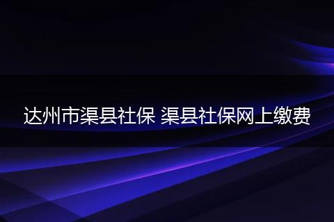 达州市渠县社保 渠县社保网上缴费