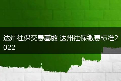 达州社保交费基数 达州社保缴费标准2022