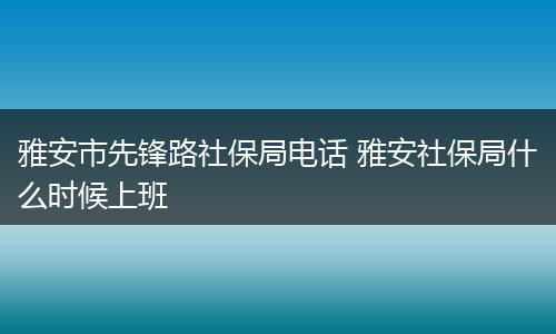 雅安市先锋路社保局电话 雅安社保局什么时候上班