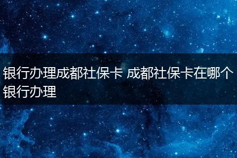 银行办理成都社保卡 成都社保卡在哪个银行办理
