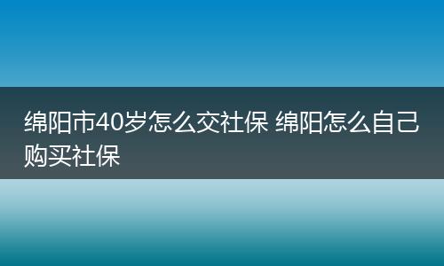 绵阳市40岁怎么交社保 绵阳怎么自己购买社保