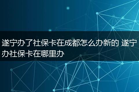 遂宁办了社保卡在成都怎么办新的 遂宁办社保卡在哪里办
