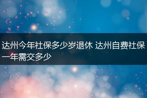 达州今年社保多少岁退休 达州自费社保一年需交多少