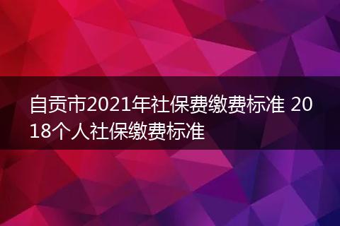 自贡市2021年社保费缴费标准 2018个人社保缴费标准