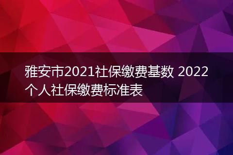 雅安市2021社保缴费基数 2022个人社保缴费标准表
