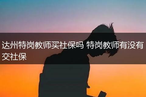 达州特岗教师买社保吗 特岗教师有没有交社保