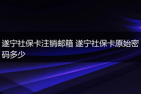 遂宁社保卡注销邮箱 遂宁社保卡原始密码多少
