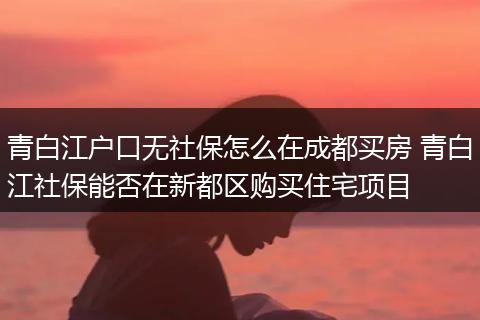 青白江户口无社保怎么在成都买房 青白江社保能否在新都区购买住宅项目
