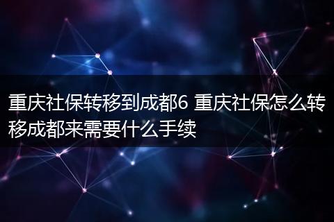 重庆社保转移到成都6 重庆社保怎么转移成都来需要什么手续