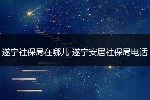 遂宁社保局在哪儿 遂宁安居社保局电话