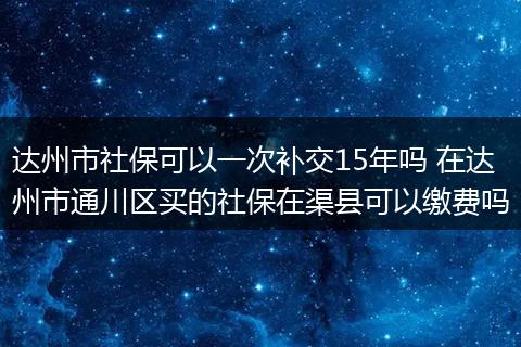 达州市社保可以一次补交15年吗 在达州市通川区买的社保在渠县可以缴费吗