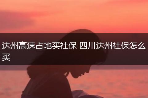 达州高速占地买社保 四川达州社保怎么买