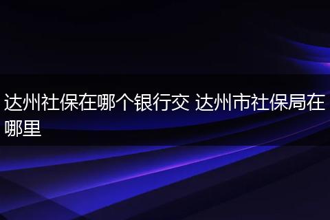 达州社保在哪个银行交 达州市社保局在哪里