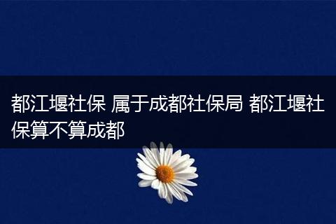 都江堰社保 属于成都社保局 都江堰社保算不算成都
