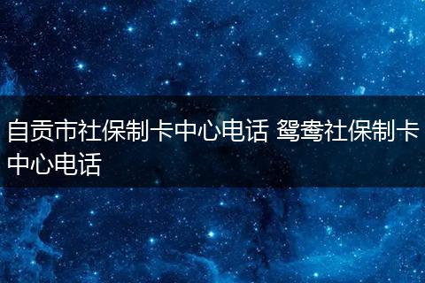 自贡市社保制卡中心电话 鸳鸯社保制卡中心电话