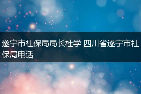 遂宁市社保局局长杜学 四川省遂宁市社保局电话