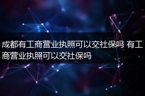 成都有工商营业执照可以交社保吗 有工商营业执照可以交社保吗