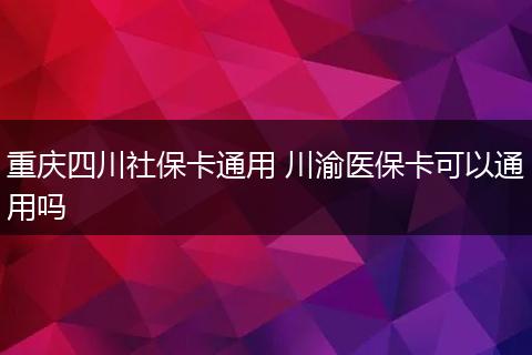 重庆四川社保卡通用 川渝医保卡可以通用吗