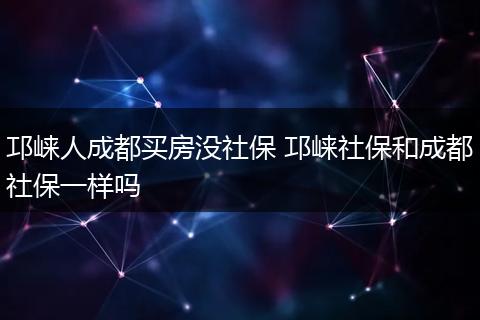 邛崃人成都买房没社保 邛崃社保和成都社保一样吗