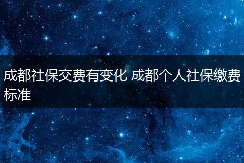 成都社保交费有变化 成都个人社保缴费标准
