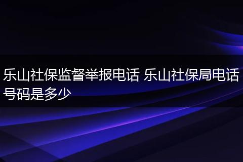 乐山社保监督举报电话 乐山社保局电话号码是多少