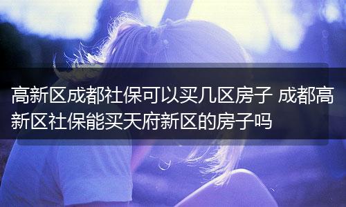 高新区成都社保可以买几区房子 成都高新区社保能买天府新区的房子吗