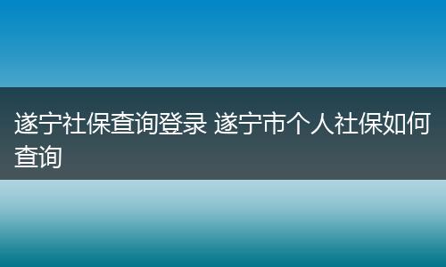 遂宁社保查询登录 遂宁市个人社保如何查询