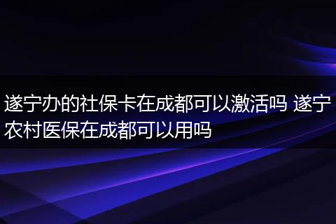 遂宁办的社保卡在成都可以激活吗 遂宁农村医保在成都可以用吗