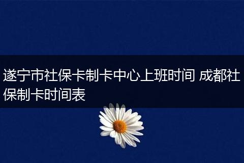 遂宁市社保卡制卡中心上班时间 成都社保制卡时间表