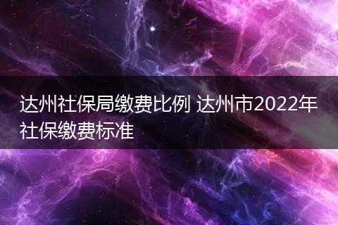 达州社保局缴费比例 达州市2022年社保缴费标准