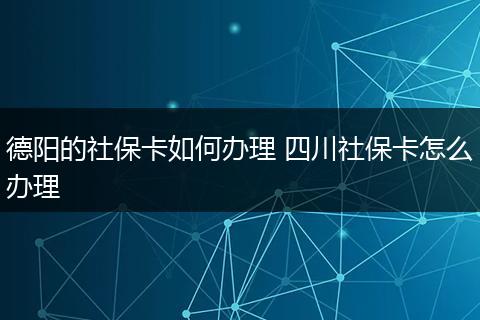 德阳的社保卡如何办理 四川社保卡怎么办理