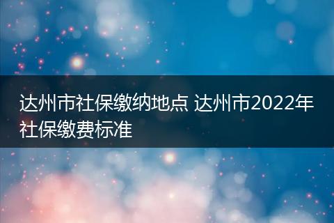 达州市社保缴纳地点 达州市2022年社保缴费标准