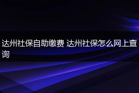 达州社保自助缴费 达州社保怎么网上查询