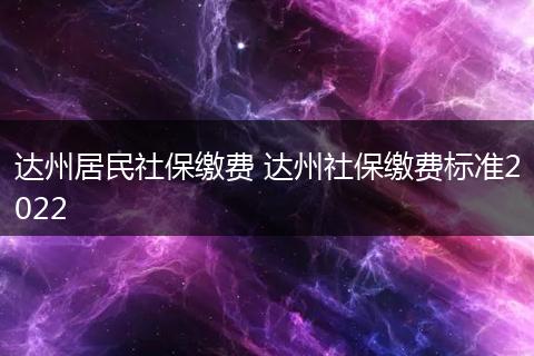 达州居民社保缴费 达州社保缴费标准2022