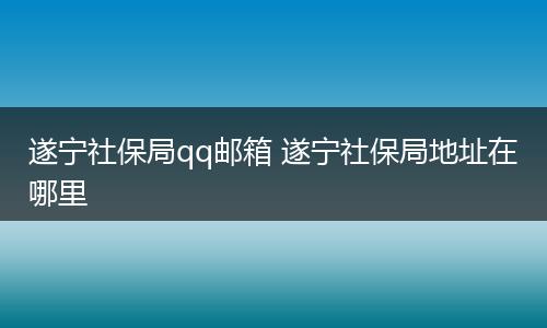 遂宁社保局qq邮箱 遂宁社保局地址在哪里