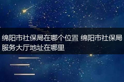 绵阳市社保局在哪个位置 绵阳市社保局服务大厅地址在哪里
