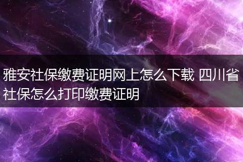 雅安社保缴费证明网上怎么下载 四川省社保怎么打印缴费证明
