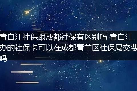 青白江社保跟成都社保有区别吗 青白江办的社保卡可以在成都青羊区社保局交费吗