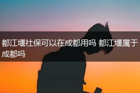 都江堰社保可以在成都用吗 都江堰属于成都吗