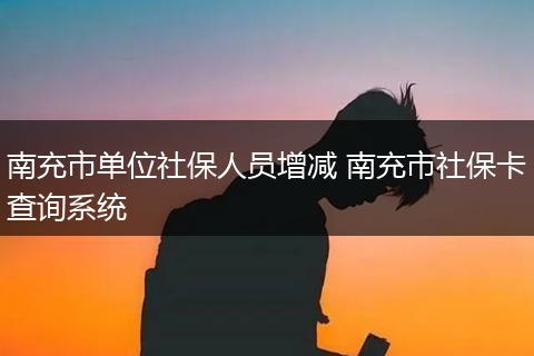 南充市单位社保人员增减 南充市社保卡查询系统