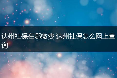 达州社保在哪缴费 达州社保怎么网上查询