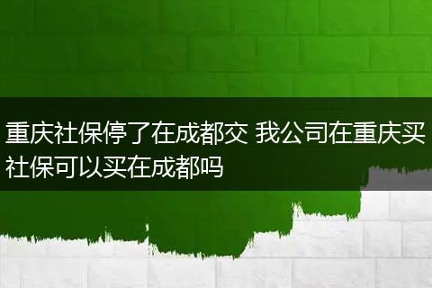 重庆社保停了在成都交 我公司在重庆买社保可以买在成都吗