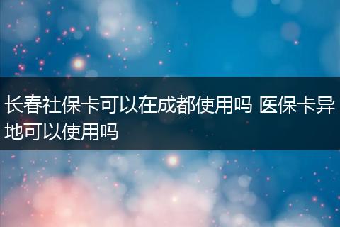 长春社保卡可以在成都使用吗 医保卡异地可以使用吗