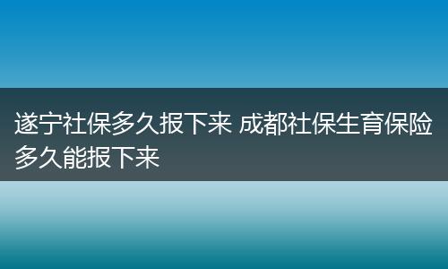 遂宁社保多久报下来 成都社保生育保险多久能报下来