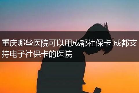 重庆哪些医院可以用成都社保卡 成都支持电子社保卡的医院