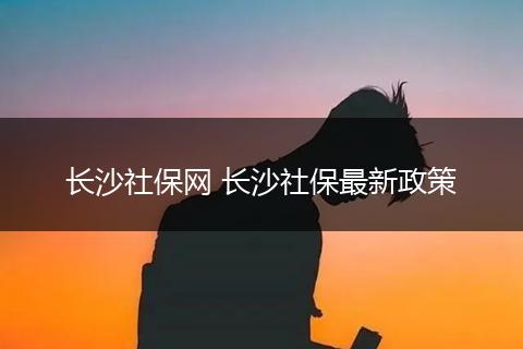 长沙社保网 长沙社保最新政策